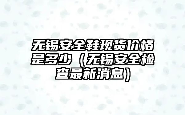 無錫安全鞋現(xiàn)貨價格是多少（無錫安全檢查最新消息）