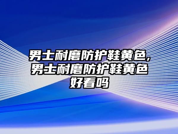 男士耐磨防護鞋黃色,男士耐磨防護鞋黃色好看嗎