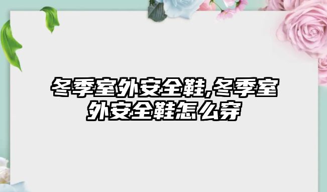 冬季室外安全鞋,冬季室外安全鞋怎么穿