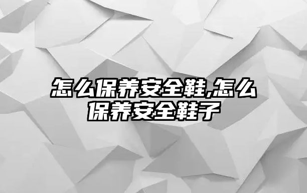 怎么保養(yǎng)安全鞋,怎么保養(yǎng)安全鞋子