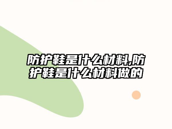 防護鞋是什么材料,防護鞋是什么材料做的