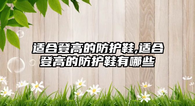 適合登高的防護(hù)鞋,適合登高的防護(hù)鞋有哪些