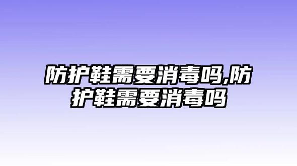 防護(hù)鞋需要消毒嗎,防護(hù)鞋需要消毒嗎