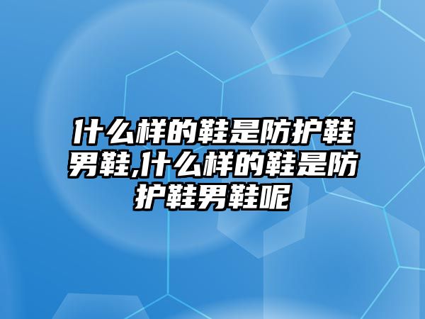 什么樣的鞋是防護鞋男鞋,什么樣的鞋是防護鞋男鞋呢