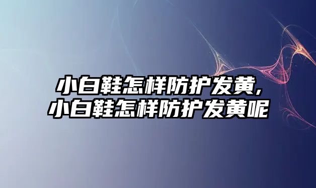 小白鞋怎樣防護發(fā)黃,小白鞋怎樣防護發(fā)黃呢