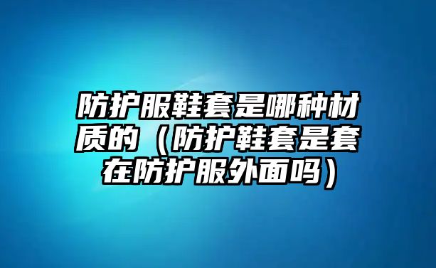 防護服鞋套是哪種材質(zhì)的（防護鞋套是套在防護服外面嗎）