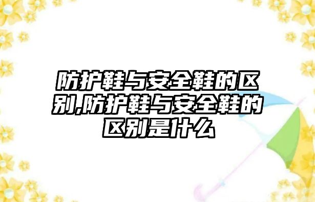 防護鞋與安全鞋的區(qū)別,防護鞋與安全鞋的區(qū)別是什么