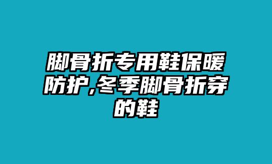 腳骨折專用鞋保暖防護(hù),冬季腳骨折穿的鞋