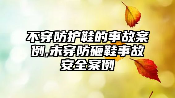 不穿防護(hù)鞋的事故案例,未穿防砸鞋事故安全案例