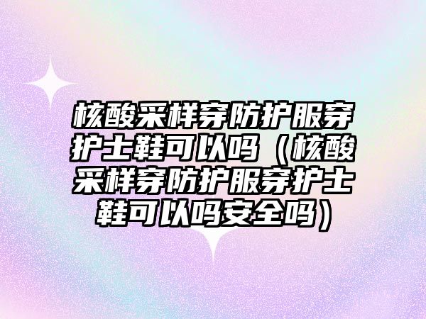 核酸采樣穿防護服穿護士鞋可以嗎（核酸采樣穿防護服穿護士鞋可以嗎安全嗎）