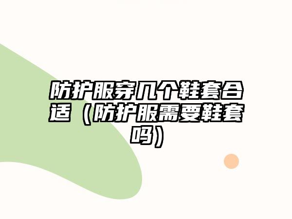 防護服穿幾個鞋套合適（防護服需要鞋套嗎）