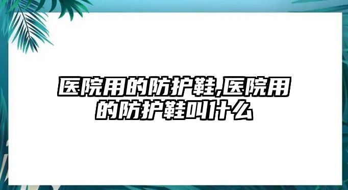 醫(yī)院用的防護(hù)鞋,醫(yī)院用的防護(hù)鞋叫什么