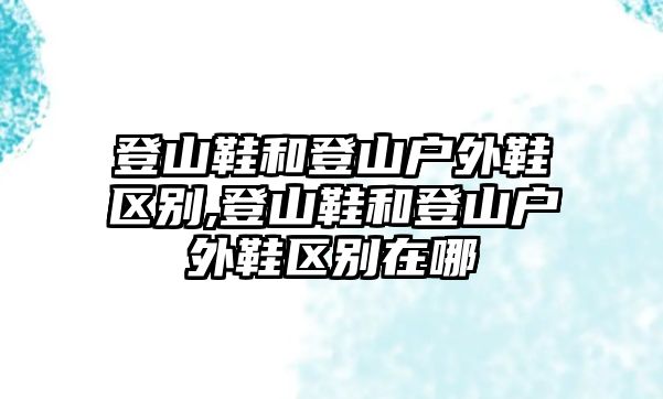 登山鞋和登山戶外鞋區(qū)別,登山鞋和登山戶外鞋區(qū)別在哪