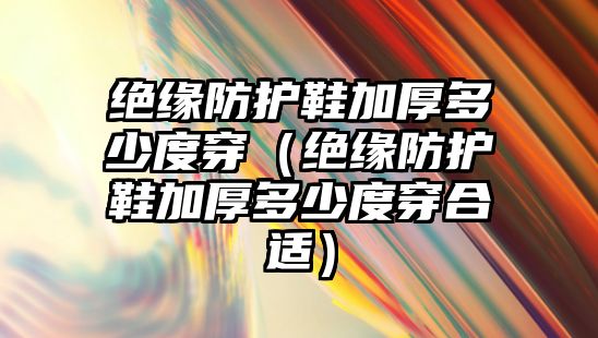 絕緣防護鞋加厚多少度穿（絕緣防護鞋加厚多少度穿合適）