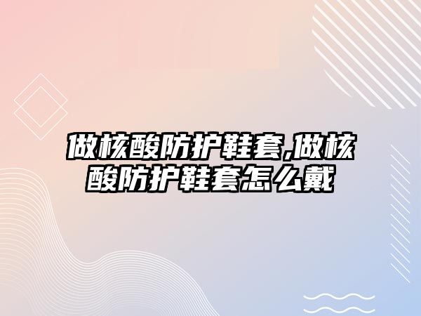 做核酸防護(hù)鞋套,做核酸防護(hù)鞋套怎么戴