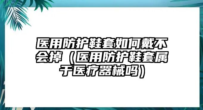 醫(yī)用防護(hù)鞋套如何戴不會掉（醫(yī)用防護(hù)鞋套屬于醫(yī)療器械嗎）