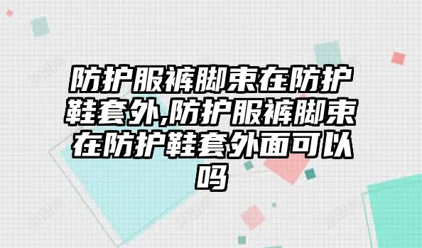 防護服褲腳束在防護鞋套外,防護服褲腳束在防護鞋套外面可以嗎