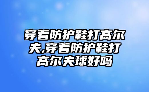 穿著防護鞋打高爾夫,穿著防護鞋打高爾夫球好嗎