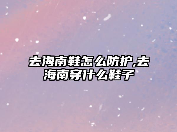 去海南鞋怎么防護,去海南穿什么鞋子