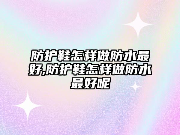 防護鞋怎樣做防水最好,防護鞋怎樣做防水最好呢