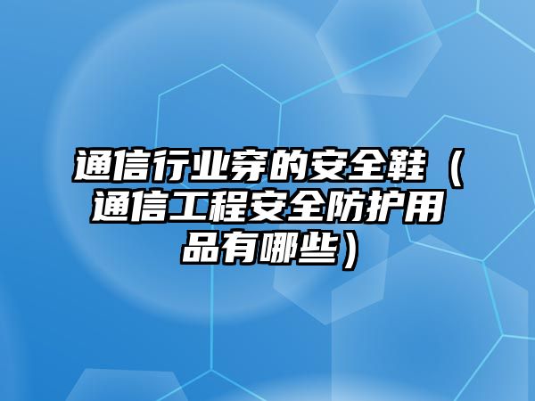 通信行業(yè)穿的安全鞋（通信工程安全防護(hù)用品有哪些）