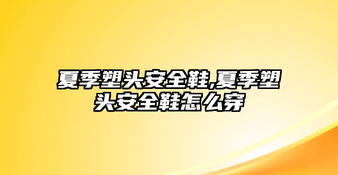 夏季塑頭安全鞋,夏季塑頭安全鞋怎么穿