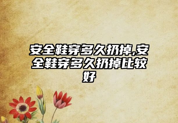 安全鞋穿多久扔掉,安全鞋穿多久扔掉比較好