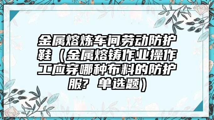 金屬熔煉車間勞動防護(hù)鞋（金屬熔鑄作業(yè)操作工應(yīng)穿哪種布料的防護(hù)服? 單選題）