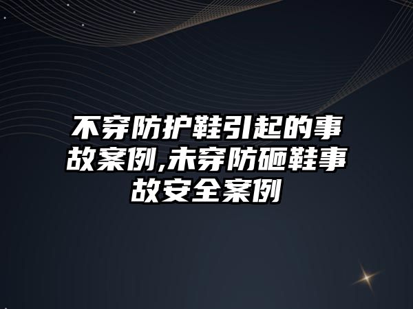 不穿防護鞋引起的事故案例,未穿防砸鞋事故安全案例