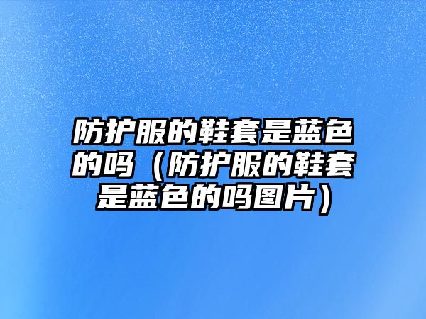 防護(hù)服的鞋套是藍(lán)色的嗎（防護(hù)服的鞋套是藍(lán)色的嗎圖片）