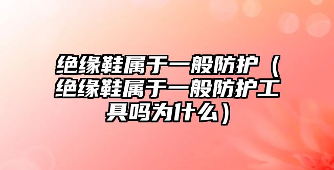 絕緣鞋屬于一般防護（絕緣鞋屬于一般防護工具嗎為什么）