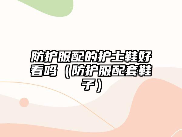 防護服配的護士鞋好看嗎（防護服配套鞋子）