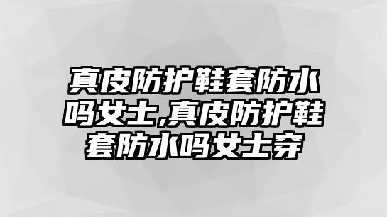 真皮防護鞋套防水嗎女士,真皮防護鞋套防水嗎女士穿