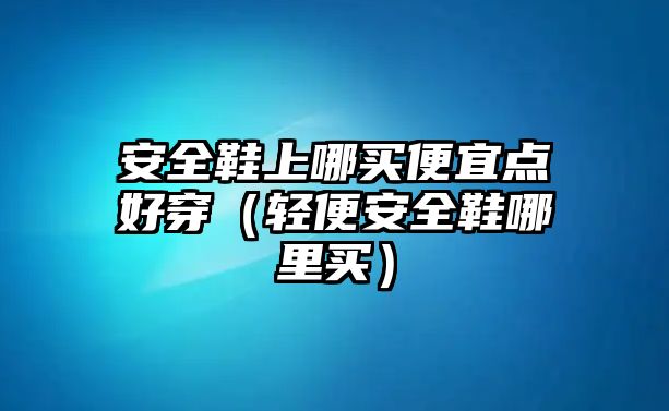 安全鞋上哪買便宜點好穿（輕便安全鞋哪里買）