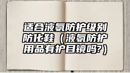 適合液氨防護(hù)級別防化鞋（液氨防護(hù)用品有護(hù)目鏡嗎?）