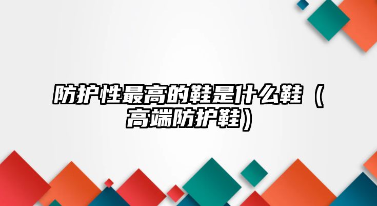 防護性最高的鞋是什么鞋（高端防護鞋）