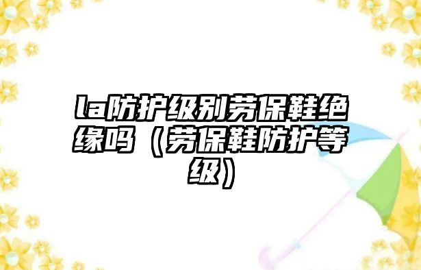 la防護(hù)級(jí)別勞保鞋絕緣嗎（勞保鞋防護(hù)等級(jí)）