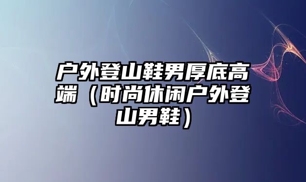 戶外登山鞋男厚底高端（時(shí)尚休閑戶外登山男鞋）