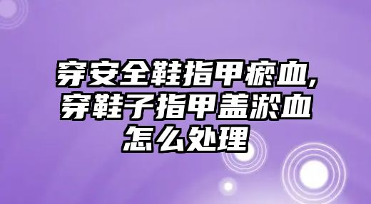 穿安全鞋指甲瘀血,穿鞋子指甲蓋淤血怎么處理